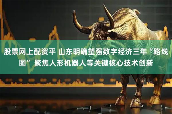 股票网上配资平 山东明确塑强数字经济三年“路线图” 聚焦人形机器人等关键核心技术创新