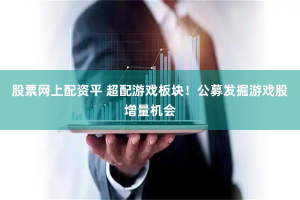 股票网上配资平 超配游戏板块！公募发掘游戏股增量机会
