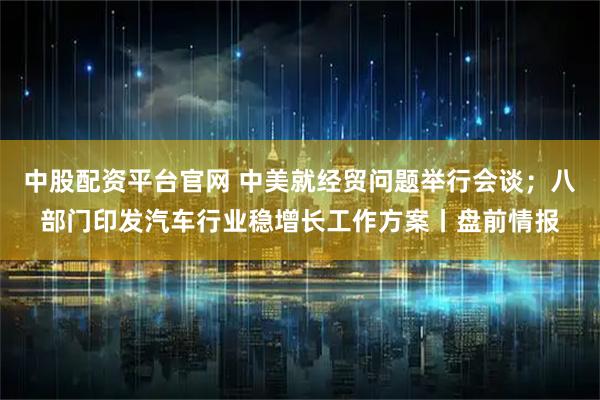中股配资平台官网 中美就经贸问题举行会谈；八部门印发汽车行业稳增长工作方案丨盘前情报
