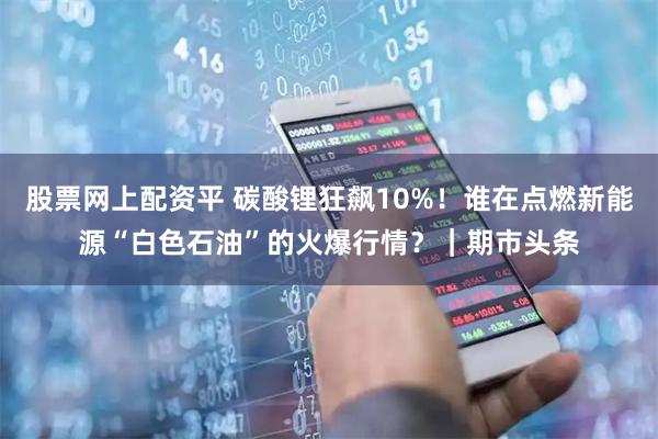 股票网上配资平 碳酸锂狂飙10%！谁在点燃新能源“白色石油”的火爆行情？｜期市头条