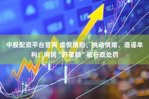中股配资平台官网 虚假摆拍、挑动情绪、造谣牟利！网民“苏星颜”被行政处罚