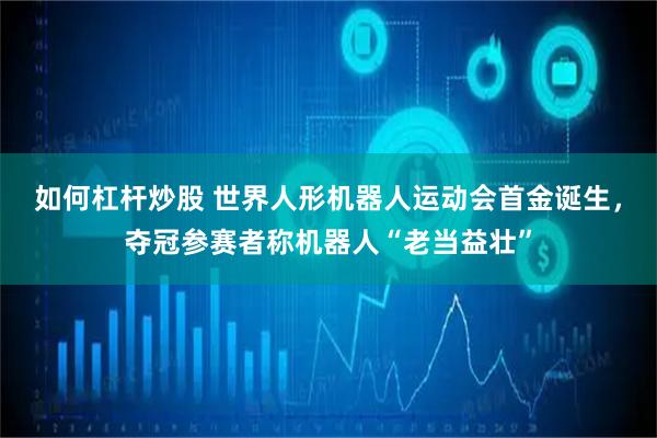 如何杠杆炒股 世界人形机器人运动会首金诞生，夺冠参赛者称机器人“老当益壮”