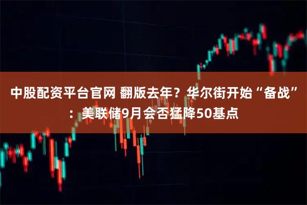 中股配资平台官网 翻版去年？华尔街开始“备战”：美联储9月会否猛降50基点