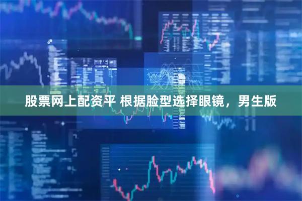 股票网上配资平 根据脸型选择眼镜，男生版