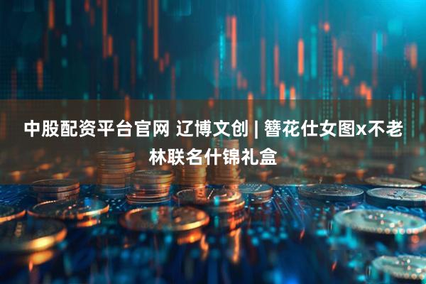 中股配资平台官网 辽博文创 | 簪花仕女图x不老林联名什锦礼盒