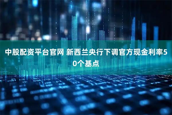 中股配资平台官网 新西兰央行下调官方现金利率50个基点