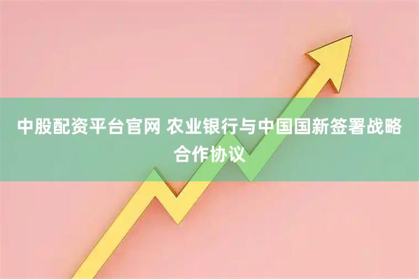 中股配资平台官网 农业银行与中国国新签署战略合作协议