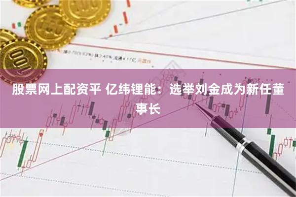 股票网上配资平 亿纬锂能：选举刘金成为新任董事长