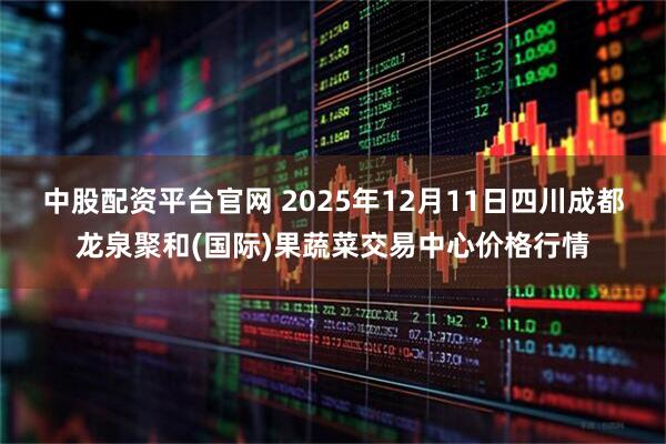 中股配资平台官网 2025年12月11日四川成都龙泉聚和(国际)果蔬菜交易中心价格行情