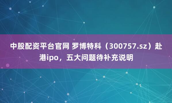 中股配资平台官网 罗博特科（300757.sz）赴港ipo，五大问题待补充说明