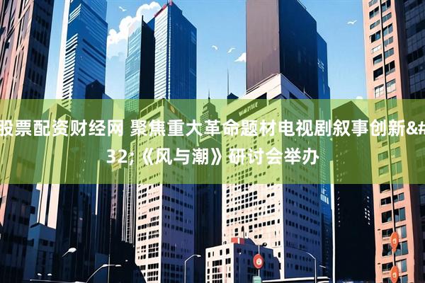 股票配资财经网 聚焦重大革命题材电视剧叙事创新 《风与潮》研讨会举办