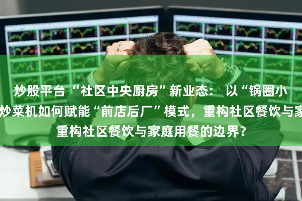 炒股平台 “社区中央厨房”新业态: 以“锅圈小炒”为例,智能炒菜机如何赋能“前店后厂”模式,重构社区餐饮与家庭用餐的边界?