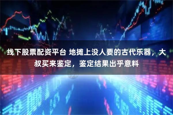 线下股票配资平台 地摊上没人要的古代乐器，大叔买来鉴定，鉴定结果出乎意料