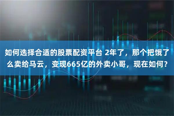 如何选择合适的股票配资平台 2年了，那个把饿了么卖给马云，变现665亿的外卖小哥，现在如何？