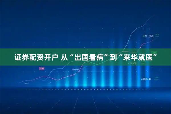 证券配资开户 从“出国看病”到“来华就医”