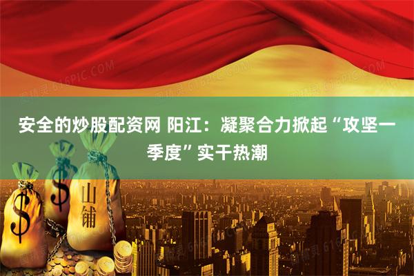 安全的炒股配资网 阳江：凝聚合力掀起“攻坚一季度”实干热潮
