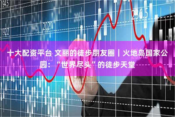 十大配资平台 文丽的徒步朋友圈｜火地岛国家公园：“世界尽头”的徒步天堂