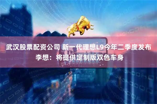 武汉股票配资公司 新一代理想L9今年二季度发布 李想：将提供定制版双色车身