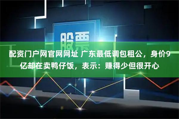 配资门户网官网网址 广东最低调包租公，身价9亿却在卖鸭仔饭，表示：赚得少但很开心