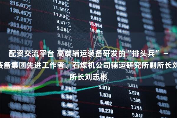 配资交流平台 高端辅运装备研发的“排头兵” ——记装备集团先进工作者、石煤机公司辅运研究所副所长刘志彬