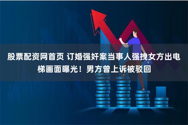 股票配资网首页 订婚强奸案当事人强拽女方出电梯画面曝光!男方曾上诉被驳回