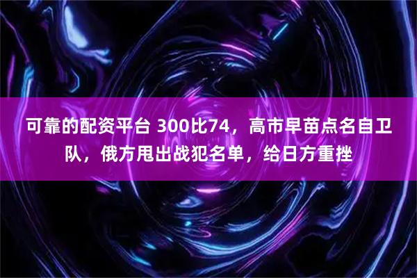 可靠的配资平台 300比74，高市早苗点名自卫队，俄方甩出战犯名单，给日方重挫