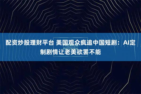 配资炒股理财平台 美国观众疯追中国短剧：AI定制剧情让老美欲罢不能