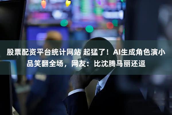 股票配资平台统计网站 起猛了！AI生成角色演小品笑翻全场，网友：比沈腾马丽还逗