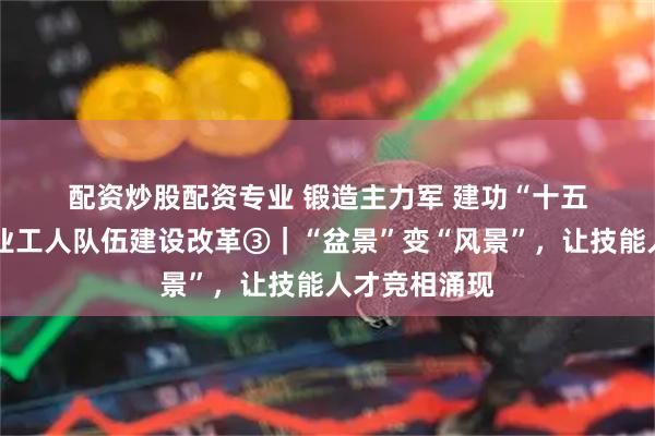 配资炒股配资专业 锻造主力军 建功“十五五”·深化产业工人队伍建设改革③｜“盆景”变“风景”，让技能人才竞相涌现
