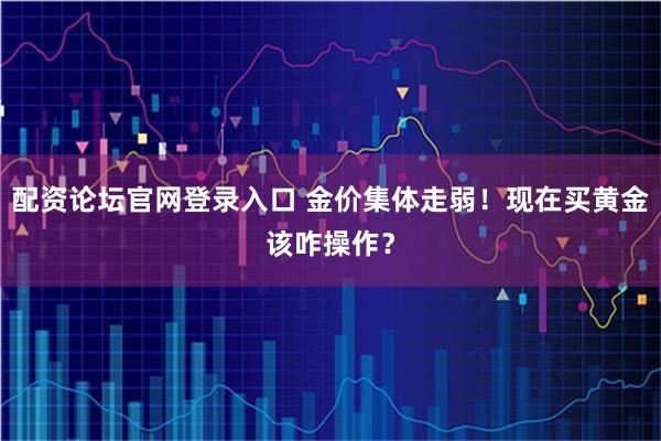 配资论坛官网登录入口 金价集体走弱！现在买黄金该咋操作？