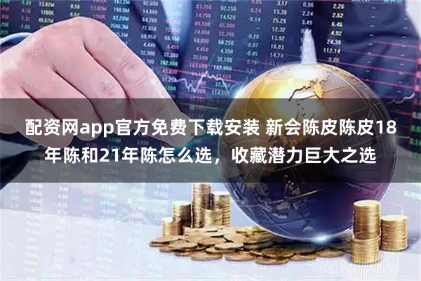 配资网app官方免费下载安装 新会陈皮陈皮18年陈和21年陈怎么选,收藏潜力巨大之选