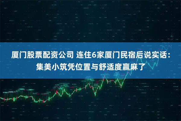 厦门股票配资公司 连住6家厦门民宿后说实话：集美小筑凭位置与舒适度赢麻了