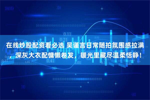 在线炒股配资看必选 吴谨言日常随拍氛围感拉满，深灰大衣配慵懒卷发，暖光里藏尽温柔恬静！