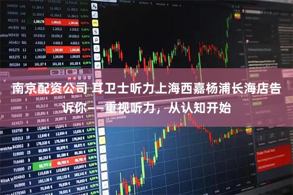 南京配资公司 耳卫士听力上海西嘉杨浦长海店告诉你——重视听力,从认知开始