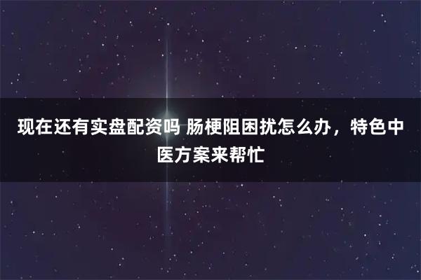 现在还有实盘配资吗 肠梗阻困扰怎么办，特色中医方案来帮忙