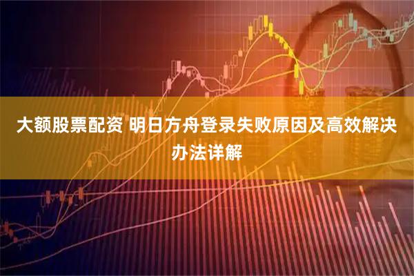 大额股票配资 明日方舟登录失败原因及高效解决办法详解