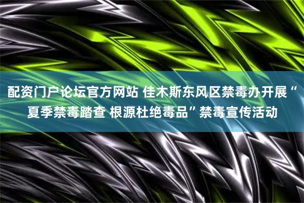 配资门户论坛官方网站 佳木斯东风区禁毒办开展“夏季禁毒踏查 根源杜绝毒品”禁毒宣传活动