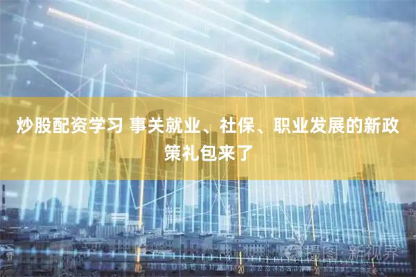 炒股配资学习 事关就业、社保、职业发展的新政策礼包来了