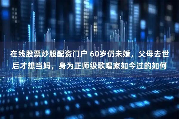 在线股票炒股配资门户 60岁仍未婚，父母去世后才想当妈，身为正师级歌唱家如今过的如何