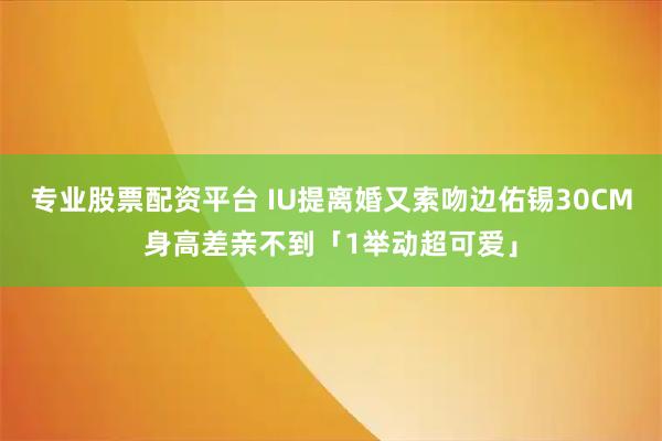 专业股票配资平台 IU提离婚又索吻边佑锡　30CM身高差亲不到「1举动超可爱」