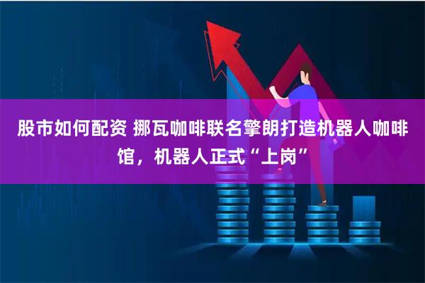 股市如何配资 挪瓦咖啡联名擎朗打造机器人咖啡馆，机器人正式“上岗”