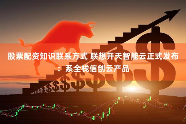 股票配资知识联系方式 联想开天智能云正式发布：系全栈信创云产品