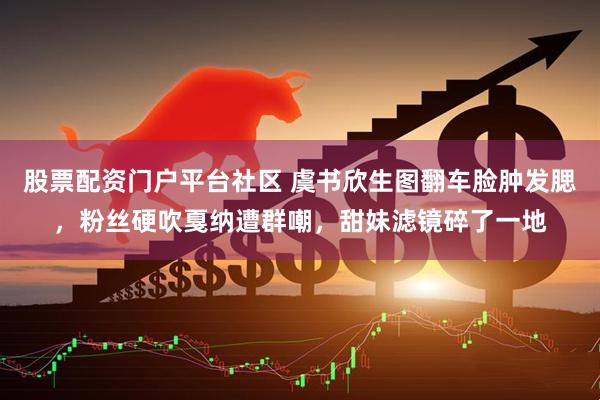 股票配资门户平台社区 虞书欣生图翻车脸肿发腮,粉丝硬吹戛纳遭群嘲,甜妹滤镜碎了一地