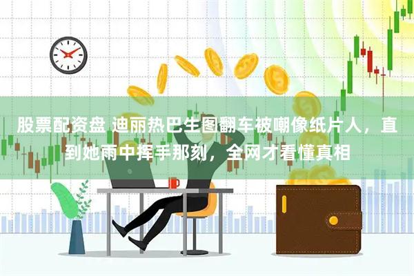 股票配资盘 迪丽热巴生图翻车被嘲像纸片人，直到她雨中挥手那刻，全网才看懂真相