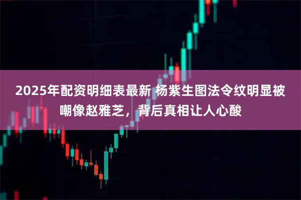 2025年配资明细表最新 杨紫生图法令纹明显被嘲像赵雅芝，背后真相让人心酸