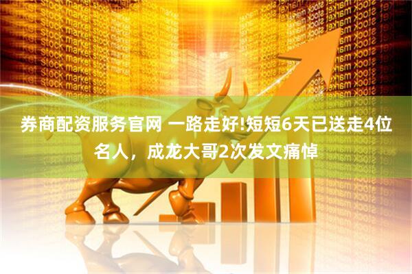券商配资服务官网 一路走好!短短6天已送走4位名人，成龙大哥2次发文痛悼