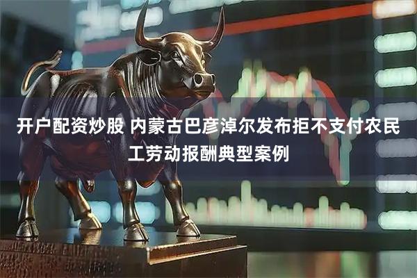 开户配资炒股 内蒙古巴彦淖尔发布拒不支付农民工劳动报酬典型案例