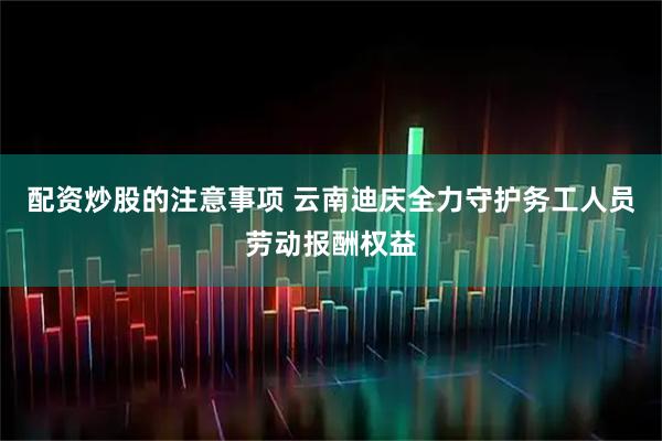 配资炒股的注意事项 云南迪庆全力守护务工人员劳动报酬权益